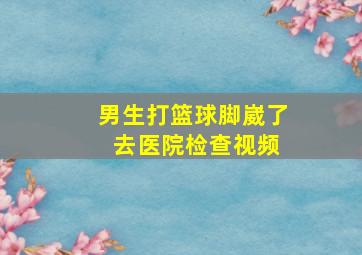 男生打篮球脚崴了 去医院检查视频